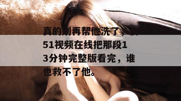 真的别再帮他洗了，去51视频在线把那段13分钟完整版看完，谁也救不了他。