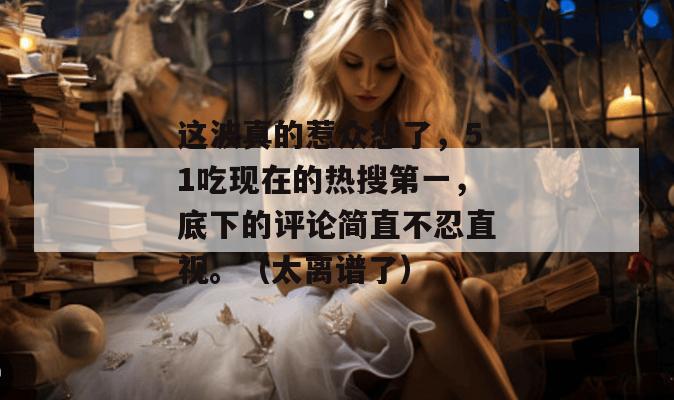 这波真的惹众怒了,51吃现在的热搜第一,底下的评论简直不忍直视。(太离谱了) 这波真的惹众怒了,51吃现在的热搜第一,底下的评论简直不忍直视。(太离谱了)
