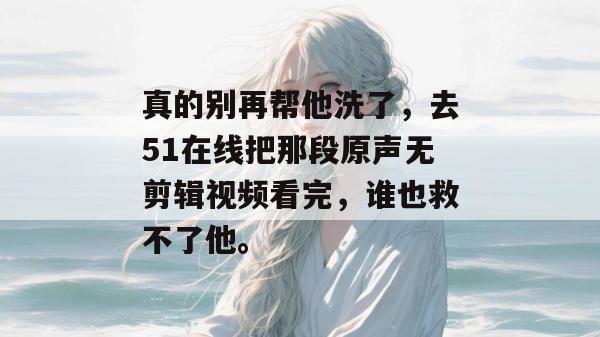 真的别再帮他洗了,去51在线把那段原声无剪辑视频看完,谁也救不了他。 真的别再帮他洗了,去51在线把那段原声无剪辑视频看完,谁也救不了他。