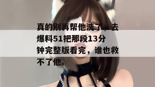 真的别再帮他洗了，去爆料51把那段13分钟完整版看完，谁也救不了他。