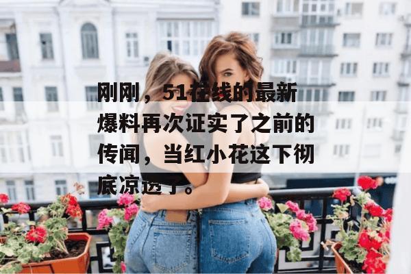 刚刚,51在线的最新爆料再次证实了之前的传闻,当红小花这下彻底凉透了。