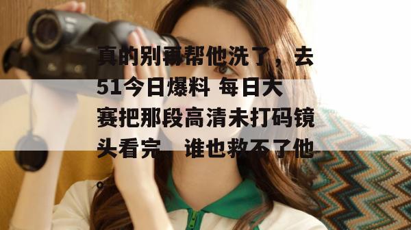 真的别再帮他洗了，去51今日爆料 每日大赛把那段高清未打码镜头看完，谁也救不了他。