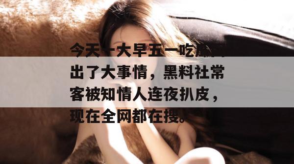 今天一大早五一吃瓜网出了大事情,黑料社常客被知情人连夜扒皮,现在全网都在搜。