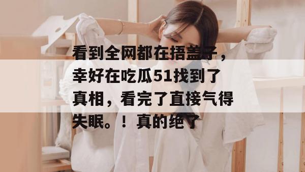 看到全网都在捂盖子,幸好在吃瓜51找到了真相,看完了直接气得失眠。!真的绝了