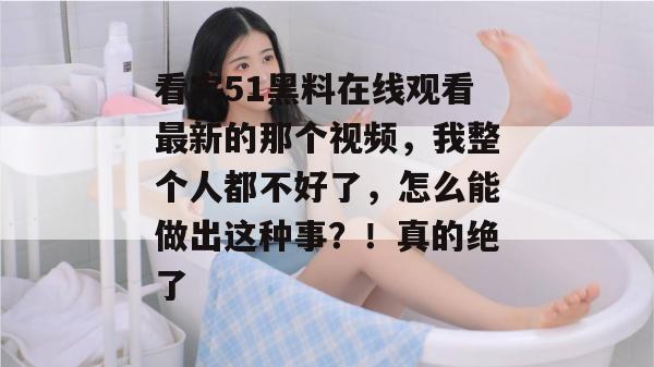 看完51黑料在线观看最新的那个视频,我整个人都不好了,怎么能做出这种事?!真的绝了 看完51黑料在线观看最新的那个视频,我整个人都不好了,怎么能做出这种事?!真的绝了