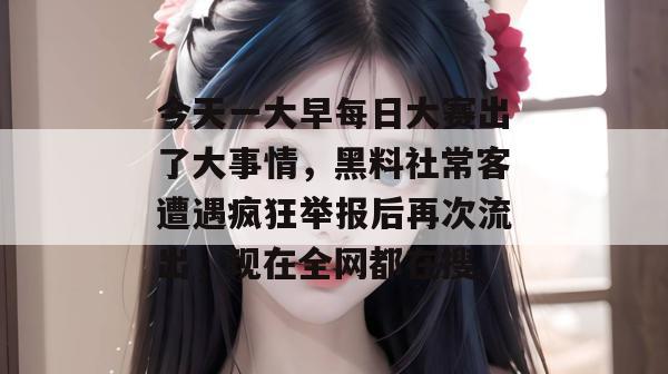 今天一大早每日大赛出了大事情，黑料社常客遭遇疯狂举报后再次流出，现在全网都在搜。