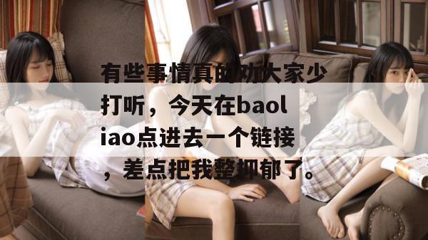 有些事情真的劝大家少打听，今天在baoliao点进去一个链接，差点把我整抑郁了。