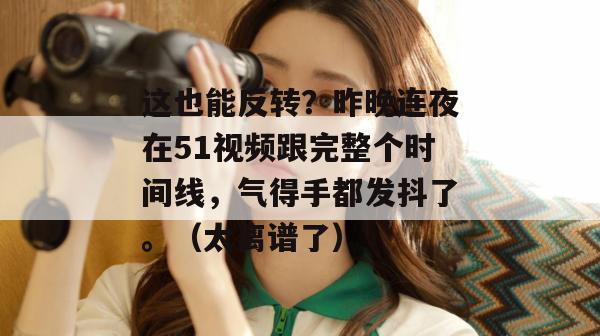 这也能反转？昨晚连夜在51视频跟完整个时间线，气得手都发抖了。（太离谱了）