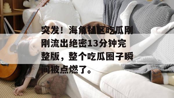 突发！海角社区吃瓜刚刚流出绝密13分钟完整版，整个吃瓜圈子瞬间被点燃了。