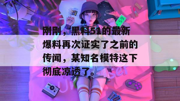 刚刚，黑料51的最新爆料再次证实了之前的传闻，某知名模特这下彻底凉透了。