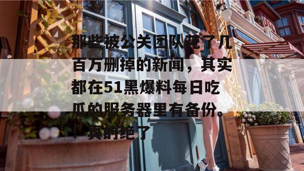 那些被公关团队花了几百万删掉的新闻,其实都在51黑爆料每日吃瓜的服务器里有备份。!真的绝了 那些被公关团队花了几百万删掉的新闻,其实都在51黑爆料每日吃瓜的服务器里有备份。!真的绝了