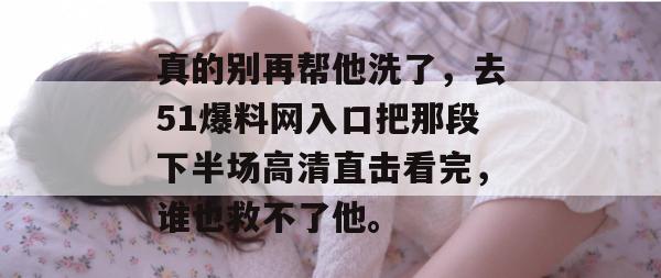 真的别再帮他洗了，去51爆料网入口把那段下半场高清直击看完，谁也救不了他。