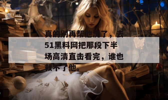 真的别再帮他洗了,去51黑料网把那段下半场高清直击看完,谁也救不了他。 真的别再帮他洗了,去51黑料网把那段下半场高清直击看完,谁也救不了他。