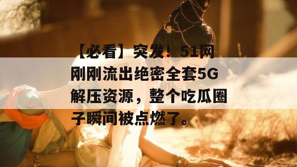 【必看】突发！51网刚刚流出绝密全套5G解压资源，整个吃瓜圈子瞬间被点燃了。