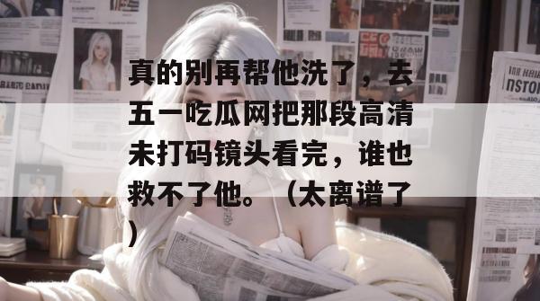 真的别再帮他洗了，去五一吃瓜网把那段高清未打码镜头看完，谁也救不了他。（太离谱了）