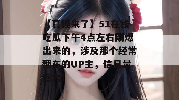 【真锤来了】51在线吃瓜下午4点左右刚爆出来的，涉及那个经常翻车的UP主，信息量巨大！