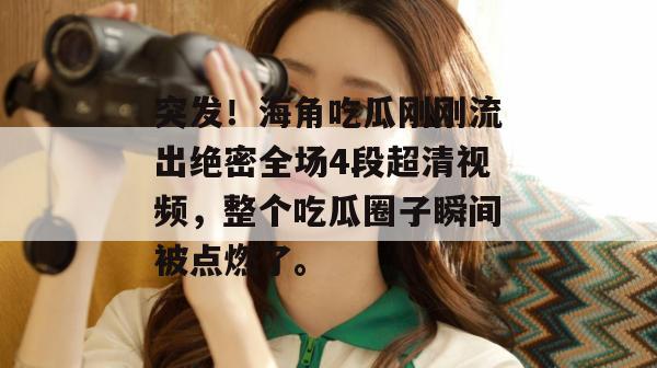 突发！海角吃瓜刚刚流出绝密全场4段超清视频，整个吃瓜圈子瞬间被点燃了。
