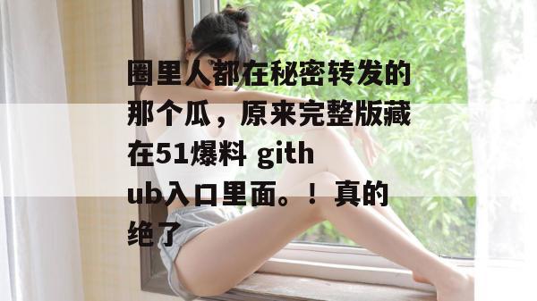 圈里人都在秘密转发的那个瓜，原来完整版藏在51爆料 github入口里面。！真的绝了