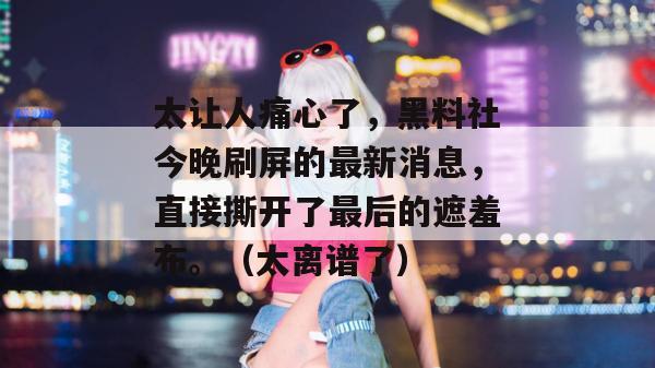 太让人痛心了，黑料社今晚刷屏的最新消息，直接撕开了最后的遮羞布。（太离谱了）