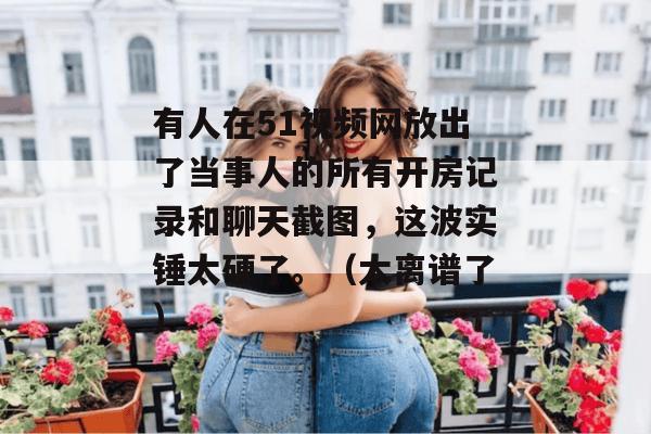 有人在51视频网放出了当事人的所有开房记录和聊天截图,这波实锤太硬了。(太离谱了) 有人在51视频网放出了当事人的所有开房记录和聊天截图,这波实锤太硬了。(太离谱了)