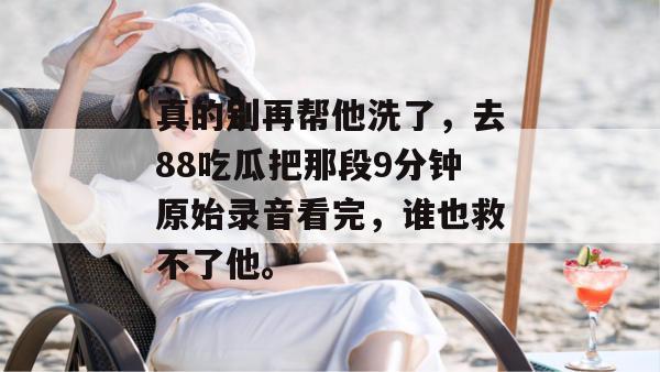 真的别再帮他洗了，去88吃瓜把那段9分钟原始录音看完，谁也救不了他。