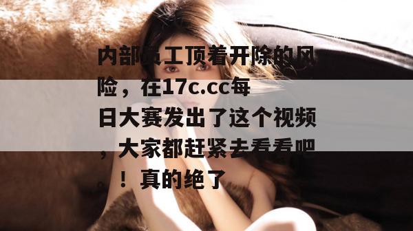 内部员工顶着开除的风险，在17c.cc每日大赛发出了这个视频，大家都赶紧去看看吧。！真的绝了