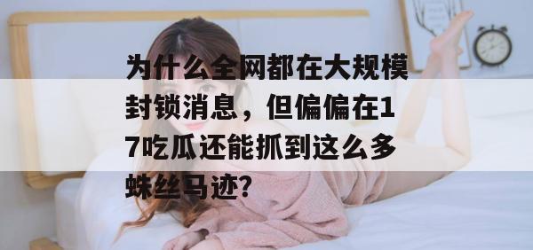 为什么全网都在大规模封锁消息，但偏偏在17吃瓜还能抓到这么多蛛丝马迹？