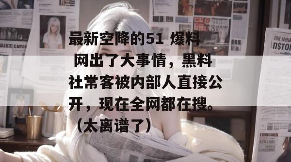 最新空降的51 爆料 网出了大事情，黑料社常客被内部人直接公开，现在全网都在搜。（太离谱了）