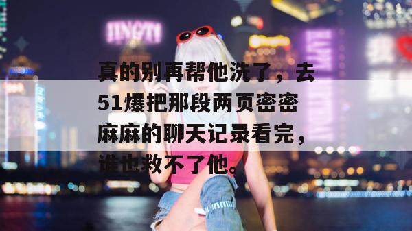 真的别再帮他洗了，去51爆把那段两页密密麻麻的聊天记录看完，谁也救不了他。