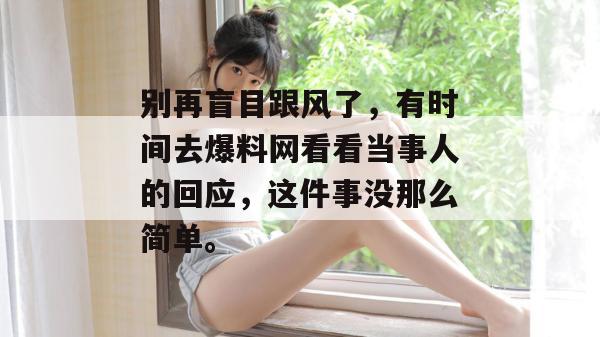 别再盲目跟风了,有时间去爆料网看看当事人的回应,这件事没那么简单。 别再盲目跟风了,有时间去爆料网看看当事人的回应,这件事没那么简单。